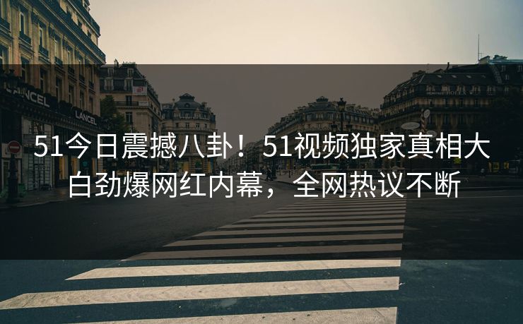 51今日震撼八卦！51视频独家真相大白劲爆网红内幕，全网热议不断