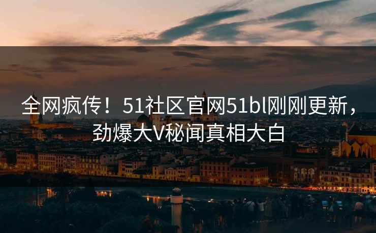 全网疯传！51社区官网51bl刚刚更新，劲爆大V秘闻真相大白