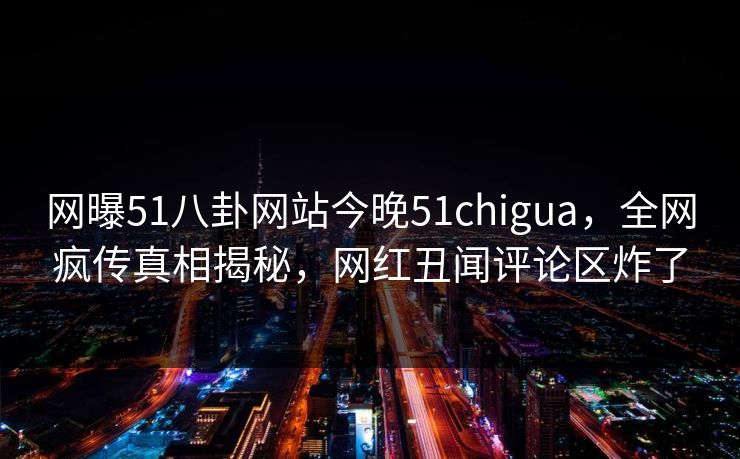 网曝51八卦网站今晚51chigua，全网疯传真相揭秘，网红丑闻评论区炸了