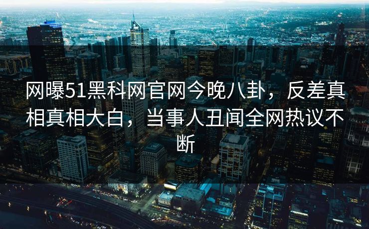 网曝51黑科网官网今晚八卦，反差真相真相大白，当事人丑闻全网热议不断