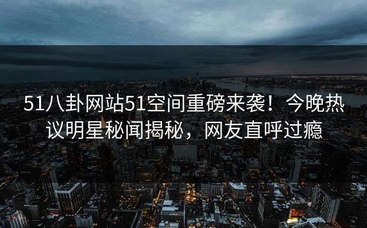 51八卦网站51空间重磅来袭！今晚热议明星秘闻揭秘，网友直呼过瘾