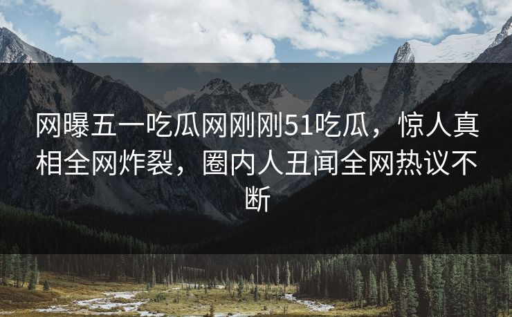 网曝五一吃瓜网刚刚51吃瓜，惊人真相全网炸裂，圈内人丑闻全网热议不断