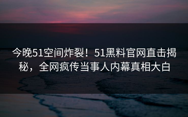 今晚51空间炸裂！51黑料官网直击揭秘，全网疯传当事人内幕真相大白