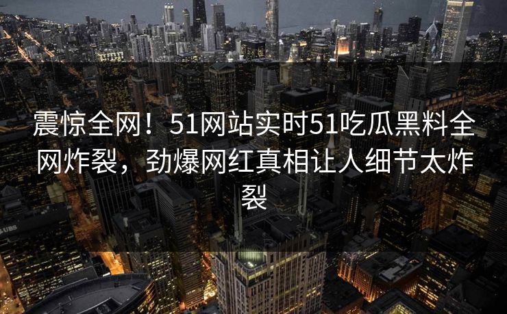 震惊全网！51网站实时51吃瓜黑料全网炸裂，劲爆网红真相让人细节太炸裂