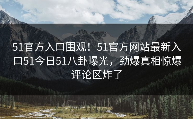 51官方入口围观！51官方网站最新入口51今日51八卦曝光，劲爆真相惊爆评论区炸了
