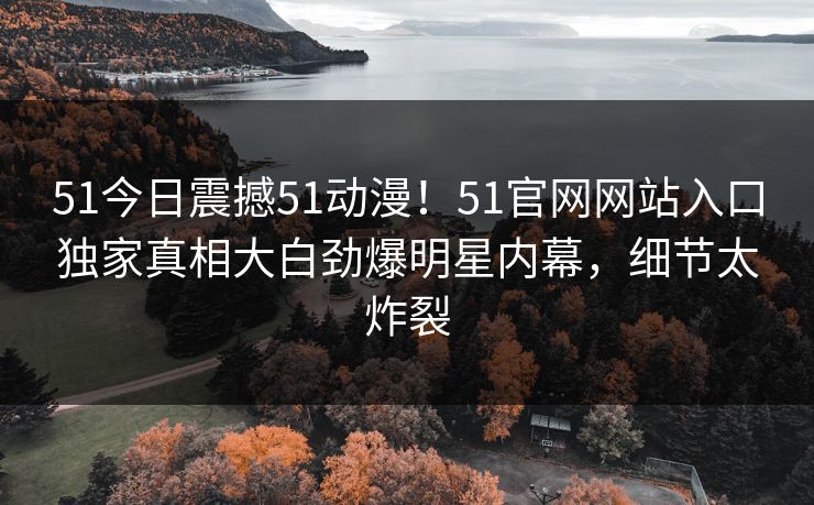 51今日震撼51动漫！51官网网站入口独家真相大白劲爆明星内幕，细节太炸裂