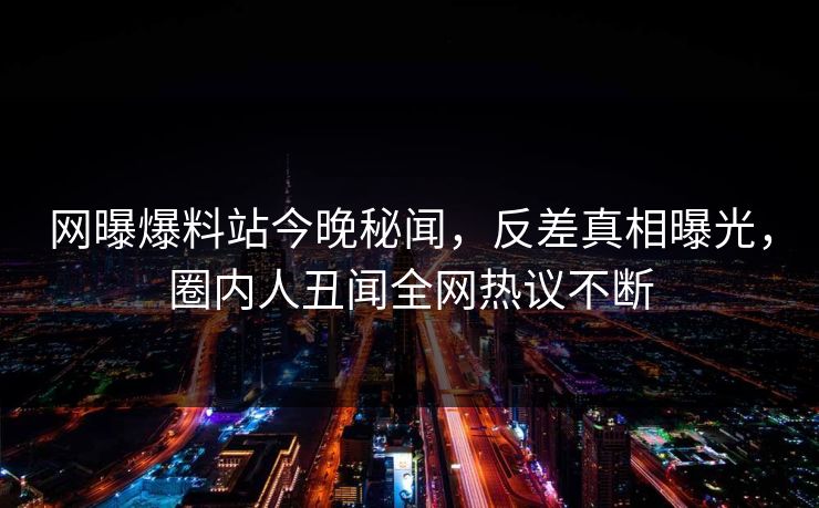 网曝爆料站今晚秘闻，反差真相曝光，圈内人丑闻全网热议不断