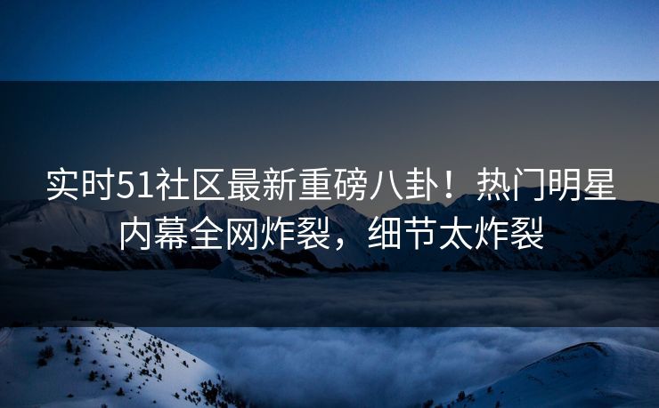 实时51社区最新重磅八卦！热门明星内幕全网炸裂，细节太炸裂