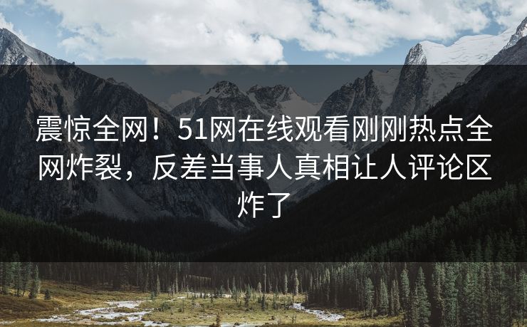 震惊全网！51网在线观看刚刚热点全网炸裂，反差当事人真相让人评论区炸了