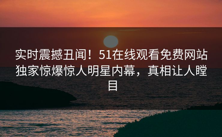 实时震撼丑闻！51在线观看免费网站独家惊爆惊人明星内幕，真相让人瞠目