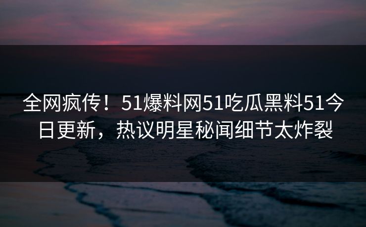 全网疯传！51爆料网51吃瓜黑料51今日更新，热议明星秘闻细节太炸裂