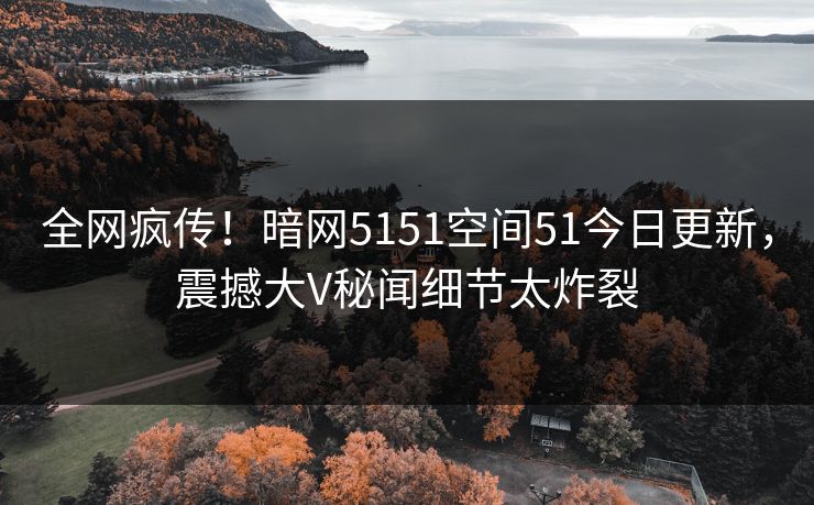 全网疯传！暗网5151空间51今日更新，震撼大V秘闻细节太炸裂