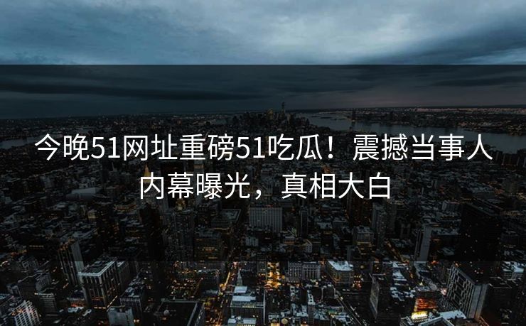 今晚51网址重磅51吃瓜！震撼当事人内幕曝光，真相大白