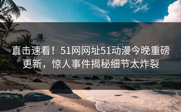 直击速看！51网网址51动漫今晚重磅更新，惊人事件揭秘细节太炸裂