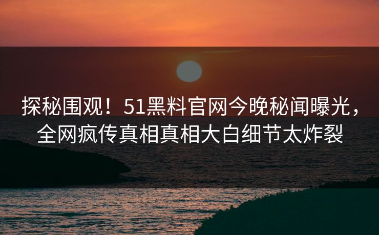 探秘围观！51黑料官网今晚秘闻曝光，全网疯传真相真相大白细节太炸裂