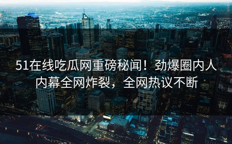 51在线吃瓜网重磅秘闻！劲爆圈内人内幕全网炸裂，全网热议不断