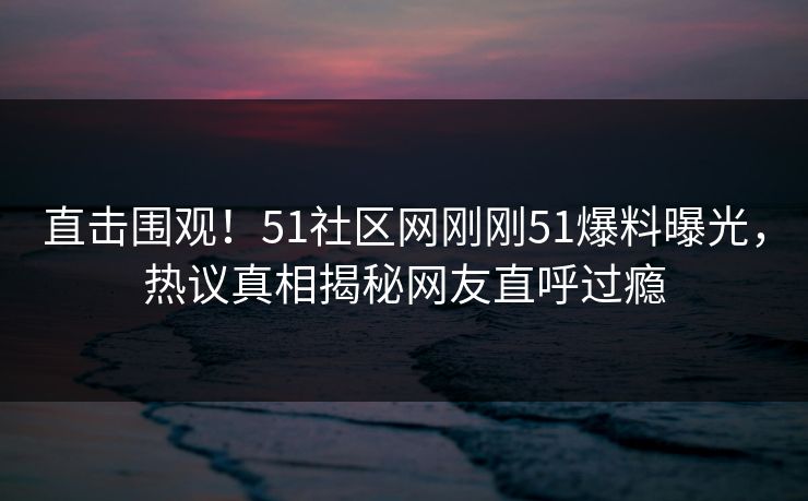 直击围观！51社区网刚刚51爆料曝光，热议真相揭秘网友直呼过瘾