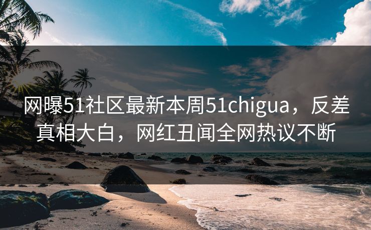 网曝51社区最新本周51chigua，反差真相大白，网红丑闻全网热议不断