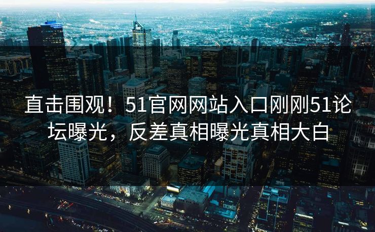 直击围观！51官网网站入口刚刚51论坛曝光，反差真相曝光真相大白