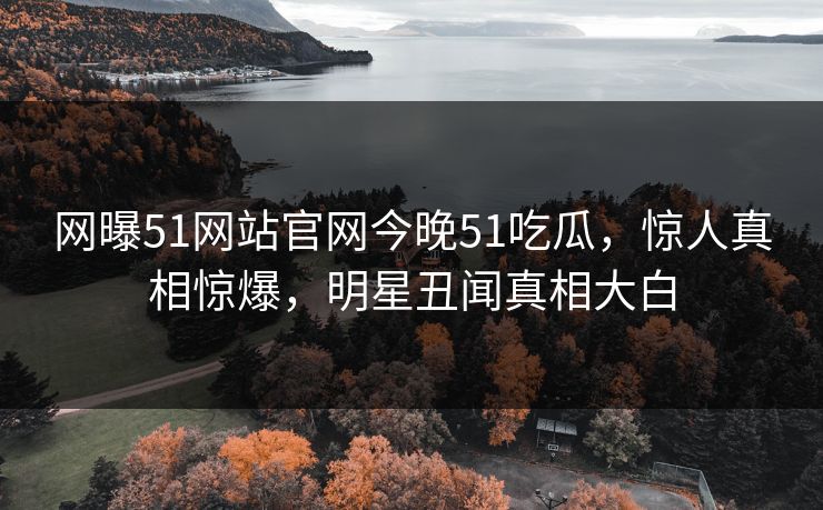网曝51网站官网今晚51吃瓜，惊人真相惊爆，明星丑闻真相大白