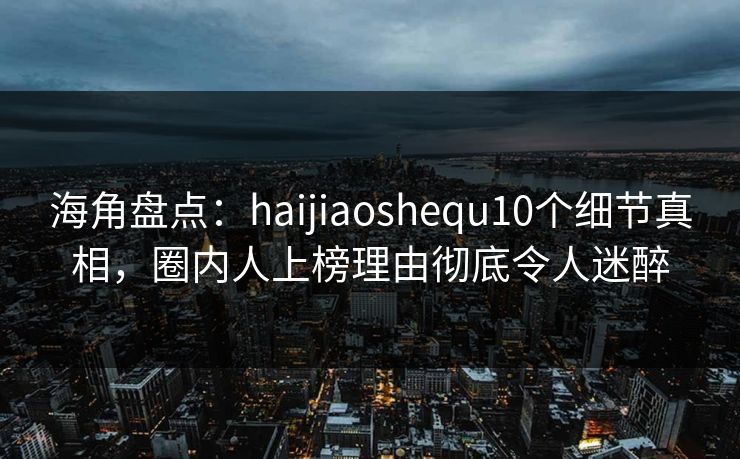 海角盘点：haijiaoshequ10个细节真相，圈内人上榜理由彻底令人迷醉