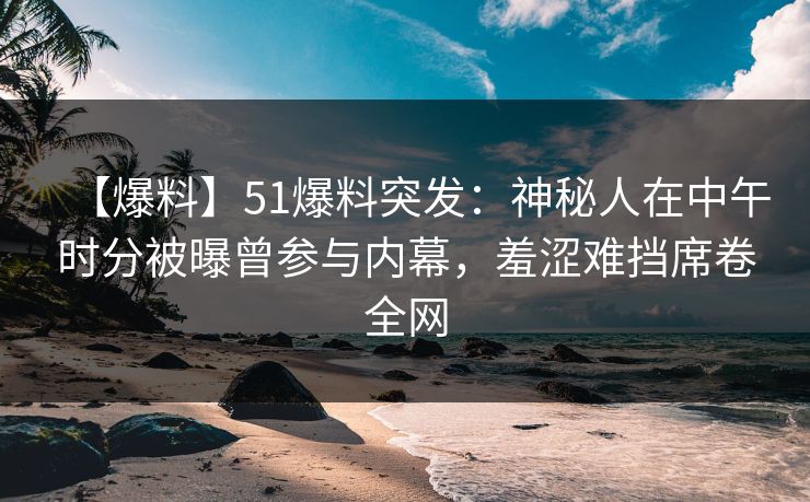 【爆料】51爆料突发：神秘人在中午时分被曝曾参与内幕，羞涩难挡席卷全网