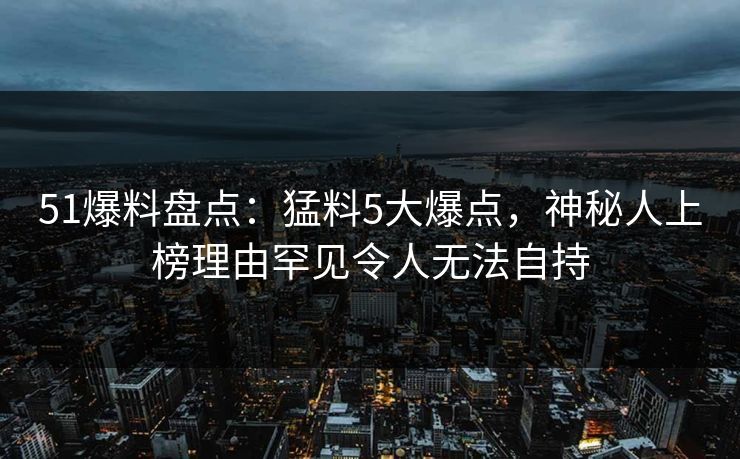 51爆料盘点：猛料5大爆点，神秘人上榜理由罕见令人无法自持