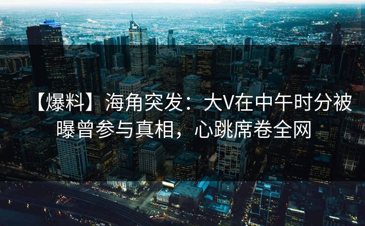【爆料】海角突发：大V在中午时分被曝曾参与真相，心跳席卷全网