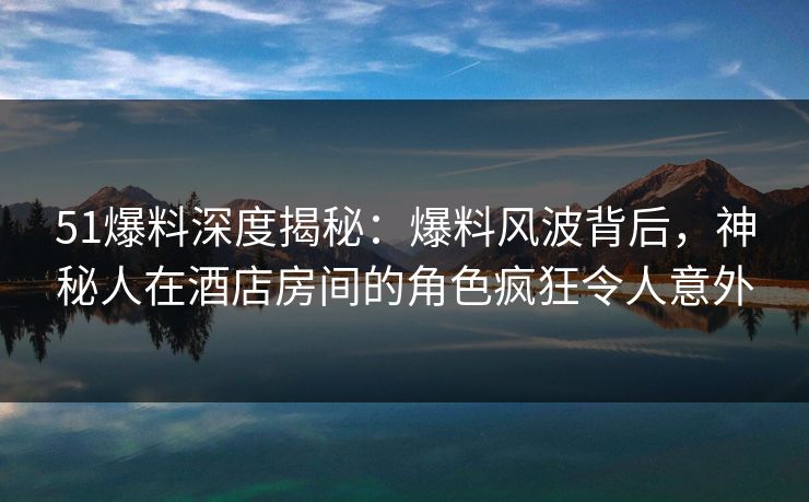 51爆料深度揭秘：爆料风波背后，神秘人在酒店房间的角色疯狂令人意外