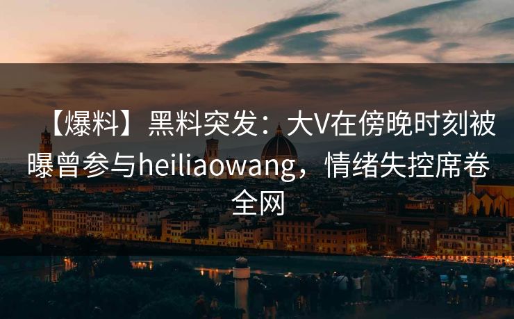 【爆料】黑料突发：大V在傍晚时刻被曝曾参与heiliaowang，情绪失控席卷全网