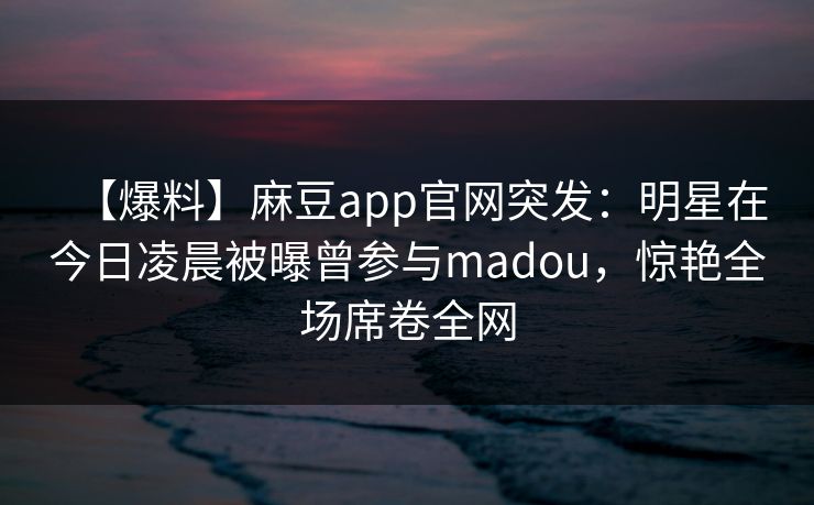 【爆料】麻豆app官网突发：明星在今日凌晨被曝曾参与madou，惊艳全场席卷全网