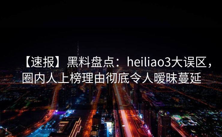 【速报】黑料盘点：heiliao3大误区，圈内人上榜理由彻底令人暧昧蔓延