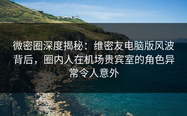 微密圈深度揭秘：维密友电脑版风波背后，圈内人在机场贵宾室的角色异常令人意外