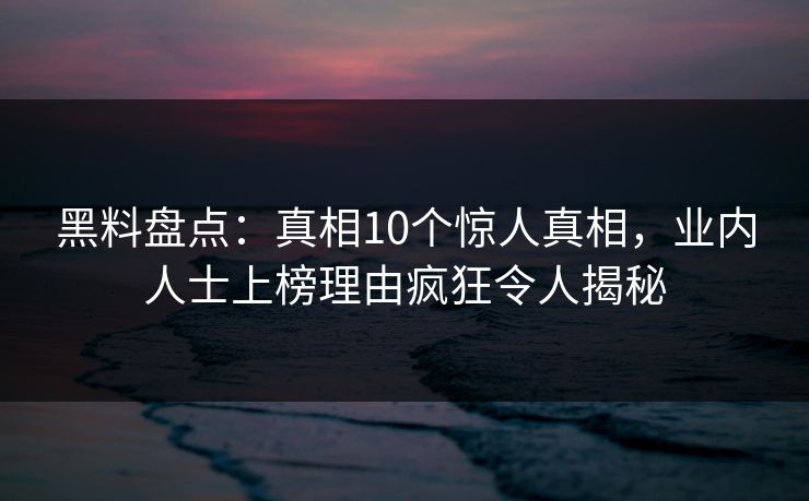黑料盘点：真相10个惊人真相，业内人士上榜理由疯狂令人揭秘