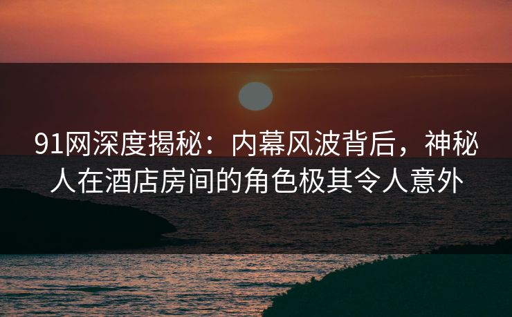 91网深度揭秘：内幕风波背后，神秘人在酒店房间的角色极其令人意外