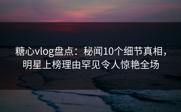 糖心vlog盘点：秘闻10个细节真相，明星上榜理由罕见令人惊艳全场