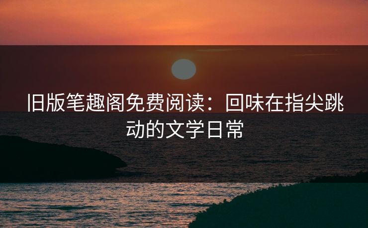 旧版笔趣阁免费阅读：回味在指尖跳动的文学日常