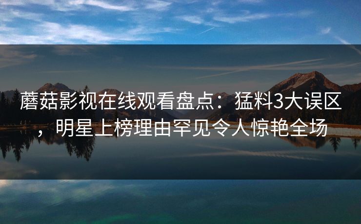 蘑菇影视在线观看盘点：猛料3大误区，明星上榜理由罕见令人惊艳全场