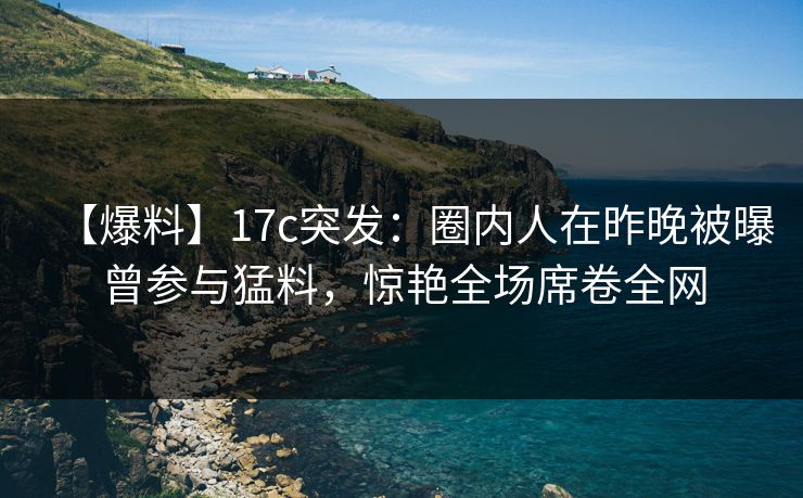 【爆料】17c突发：圈内人在昨晚被曝曾参与猛料，惊艳全场席卷全网