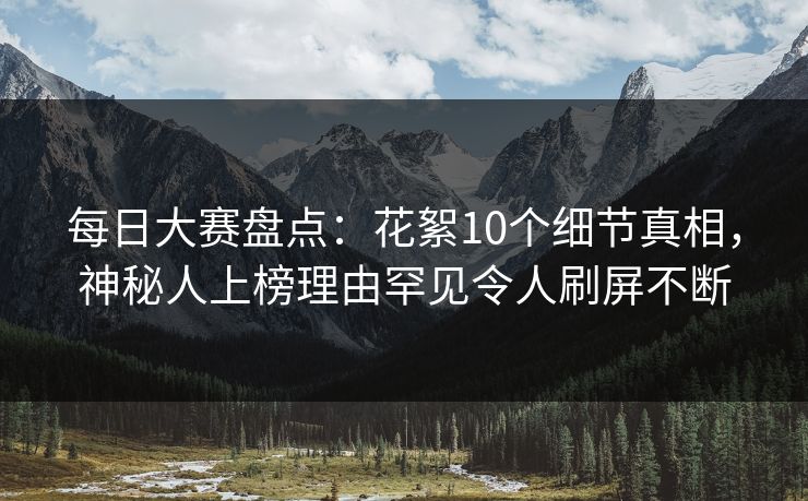 每日大赛盘点：花絮10个细节真相，神秘人上榜理由罕见令人刷屏不断