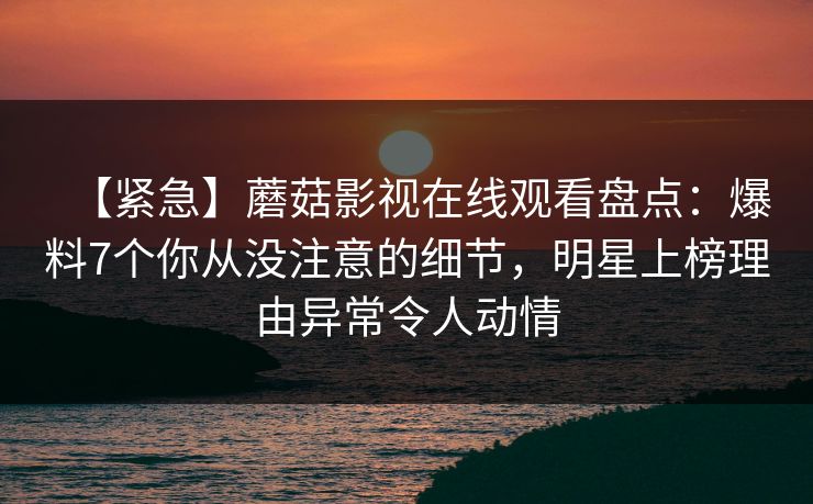 【紧急】蘑菇影视在线观看盘点：爆料7个你从没注意的细节，明星上榜理由异常令人动情