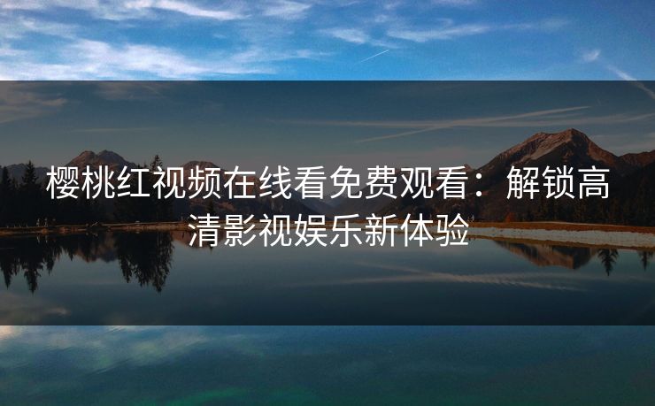 樱桃红视频在线看免费观看：解锁高清影视娱乐新体验