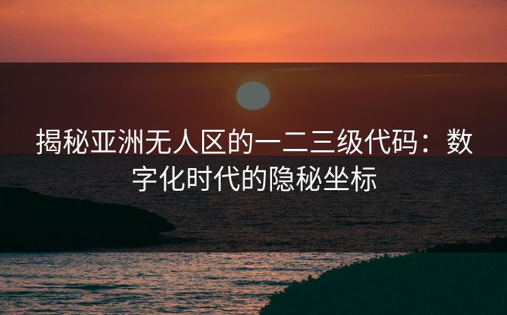 揭秘亚洲无人区的一二三级代码：数字化时代的隐秘坐标