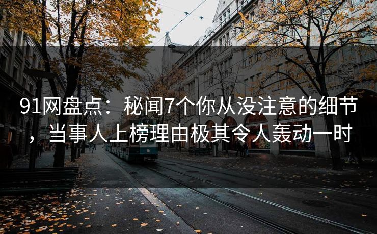 91网盘点：秘闻7个你从没注意的细节，当事人上榜理由极其令人轰动一时