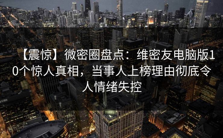 【震惊】微密圈盘点：维密友电脑版10个惊人真相，当事人上榜理由彻底令人情绪失控