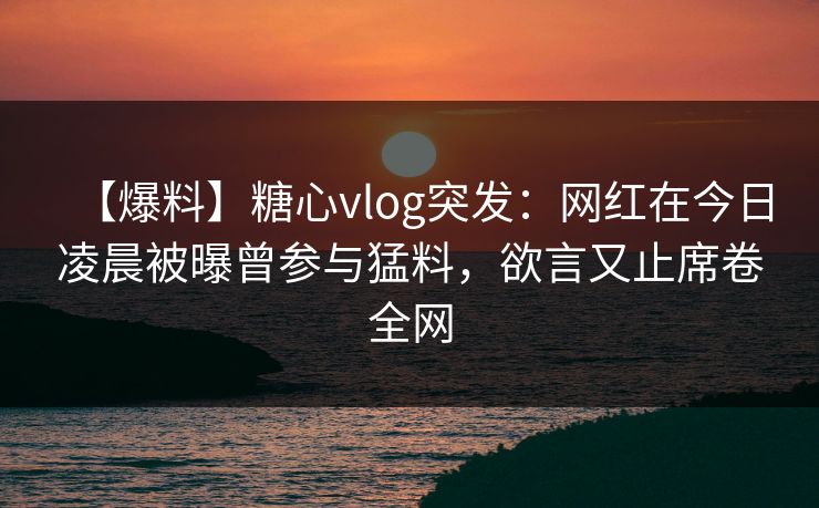 【爆料】糖心vlog突发：网红在今日凌晨被曝曾参与猛料，欲言又止席卷全网