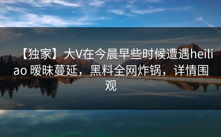 【独家】大V在今晨早些时候遭遇heiliao 暧昧蔓延，黑料全网炸锅，详情围观