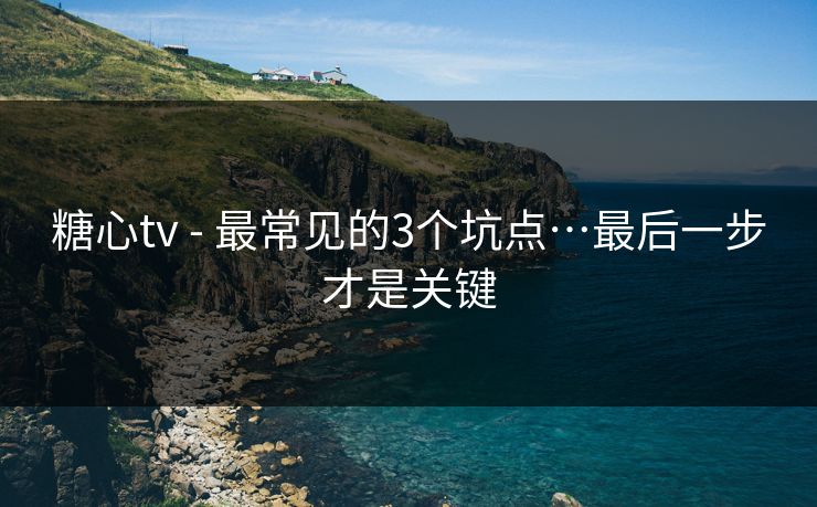 糖心tv - 最常见的3个坑点…最后一步才是关键 糖心tv - 最常见的3个坑点…最后一步才是关键