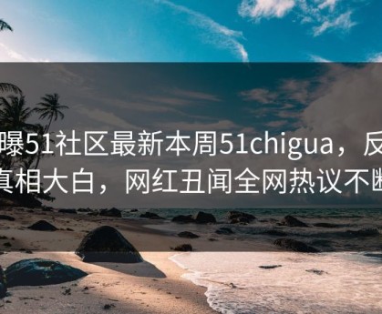 网曝51社区最新本周51chigua，反差真相大白，网红丑闻全网热议不断