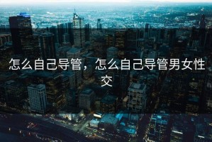 怎么自己导管，怎么自己导管男女性交